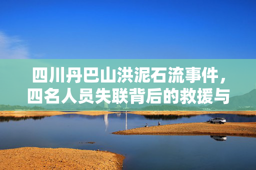 四川丹巴山洪泥石流事件，四名人员失联背后的救援与关注