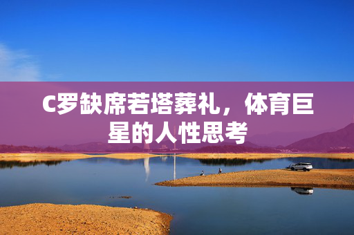 C罗缺席若塔葬礼，体育巨星的人性思考