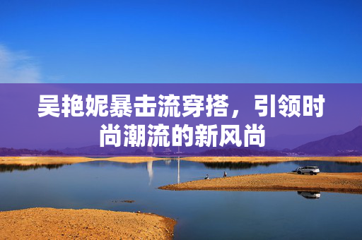 吴艳妮暴击流穿搭，引领时尚潮流的新风尚