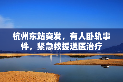 杭州东站突发，有人卧轨事件，紧急救援送医治疗