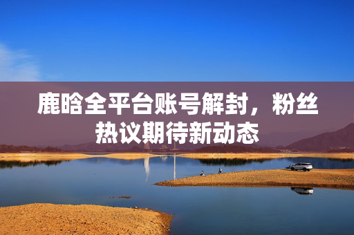 鹿晗全平台账号解封，粉丝热议期待新动态