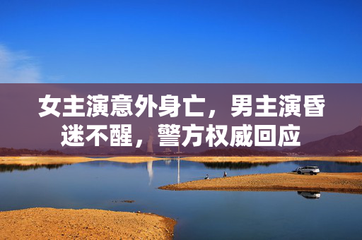 女主演意外身亡，男主演昏迷不醒，警方权威回应