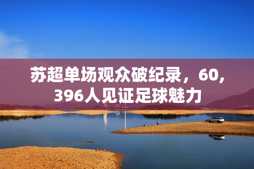 苏超单场观众破纪录，60,396人见证足球魅力