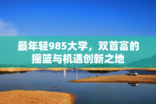 最年轻985大学，双首富的摇篮与机遇创新之地