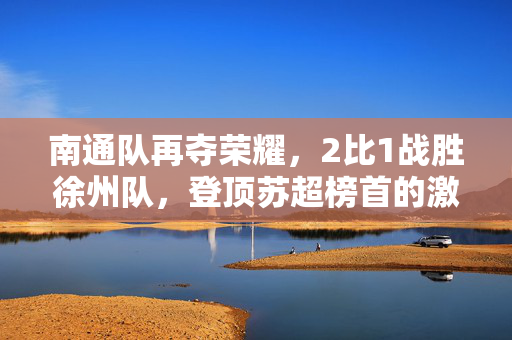 南通队再夺荣耀，2比1战胜徐州队，登顶苏超榜首的激烈对决