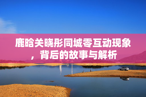 鹿晗关晓彤同城零互动现象，背后的故事与解析