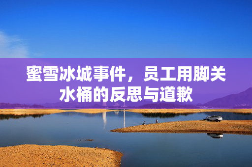 蜜雪冰城事件，员工用脚关水桶的反思与道歉