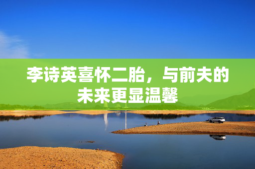 李诗英喜怀二胎，与前夫的未来更显温馨