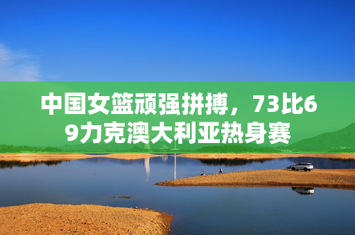 中国女篮顽强拼搏，73比69力克澳大利亚热身赛