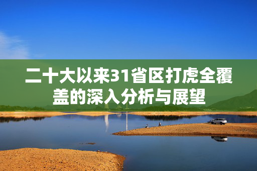二十大以来31省区打虎全覆盖的深入分析与展望