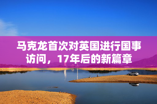马克龙首次对英国进行国事访问，17年后的新篇章