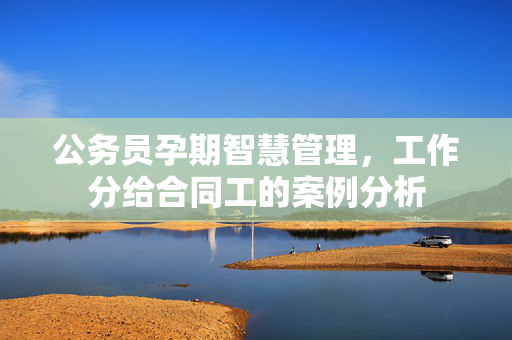 公务员孕期智慧管理，工作分给合同工的案例分析
