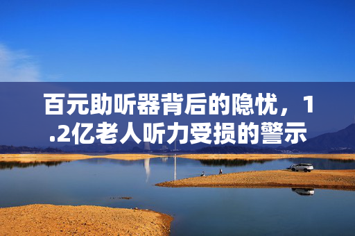 百元助听器背后的隐忧，1.2亿老人听力受损的警示