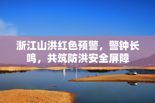浙江山洪红色预警，警钟长鸣，共筑防洪安全屏障