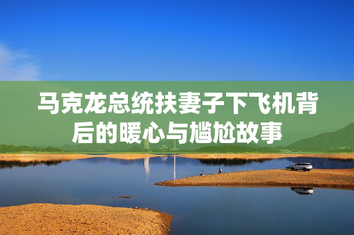 马克龙总统扶妻子下飞机背后的暖心与尴尬故事