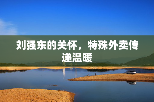 刘强东的关怀，特殊外卖传递温暖