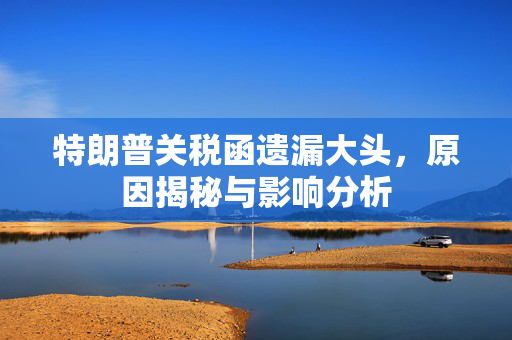 特朗普关税函遗漏大头，原因揭秘与影响分析