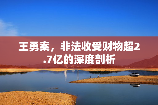 王勇案，非法收受财物超2.7亿的深度剖析