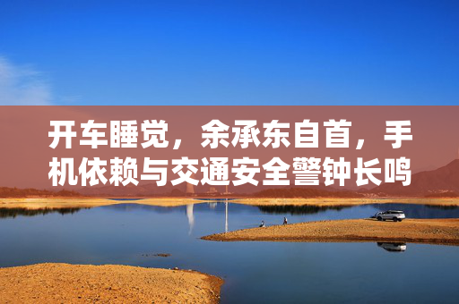 开车睡觉，余承东自首，手机依赖与交通安全警钟长鸣