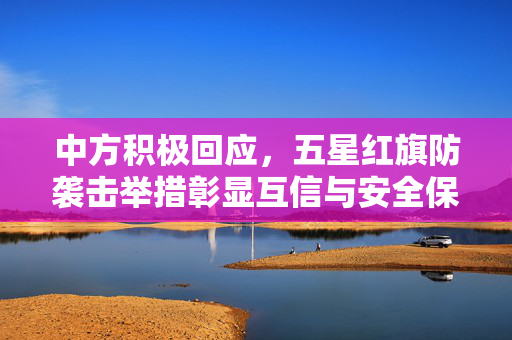 中方积极回应，五星红旗防袭击举措彰显互信与安全保障