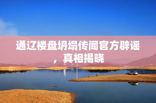 通辽楼盘坍塌传闻官方辟谣，真相揭晓