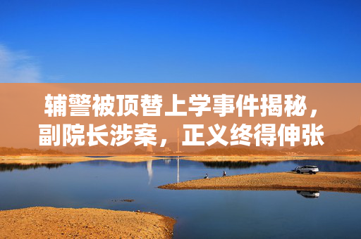 辅警被顶替上学事件揭秘，副院长涉案，正义终得伸张