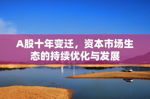 A股十年变迁，资本市场生态的持续优化与发展