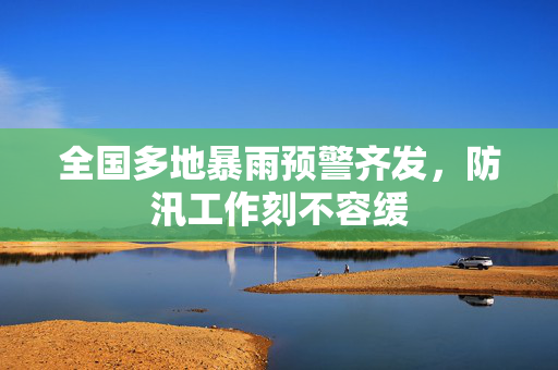 全国多地暴雨预警齐发，防汛工作刻不容缓
