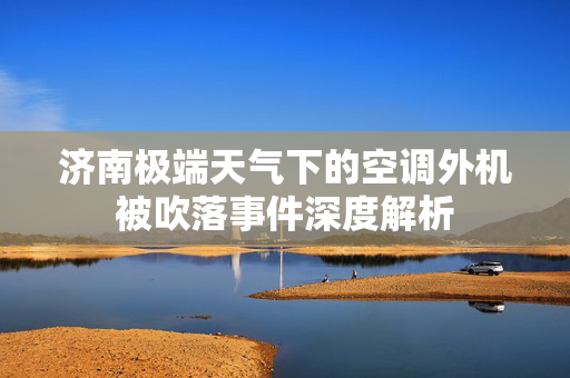 济南极端天气下的空调外机被吹落事件深度解析