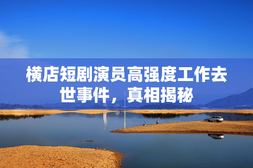 横店短剧演员高强度工作去世事件，真相揭秘