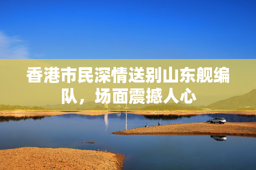香港市民深情送别山东舰编队，场面震撼人心