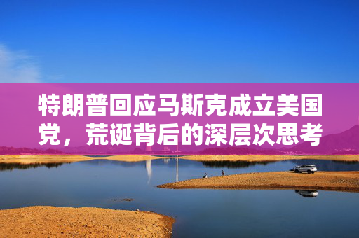 特朗普回应马斯克成立美国党，荒诞背后的深层次思考