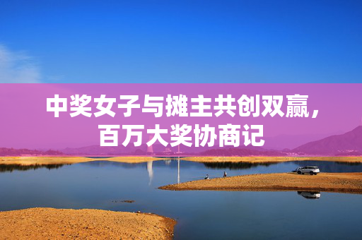 中奖女子与摊主共创双赢，百万大奖协商记