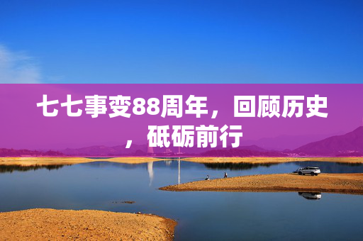 七七事变88周年，回顾历史，砥砺前行