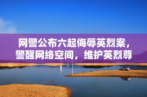 网警公布六起侮辱英烈案，警醒网络空间，维护英烈尊严不容侵犯