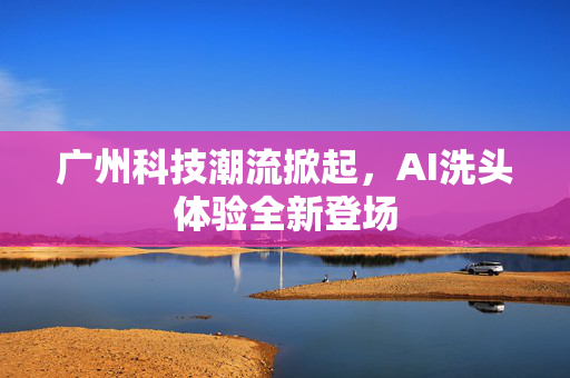 广州科技潮流掀起，AI洗头体验全新登场