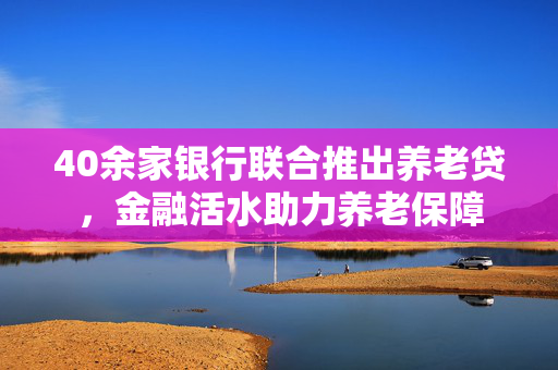 40余家银行联合推出养老贷，金融活水助力养老保障