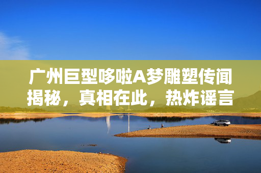 广州巨型哆啦A梦雕塑传闻揭秘，真相在此，热炸谣言不攻自破
