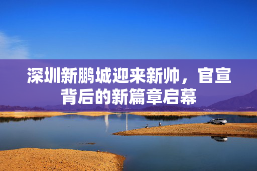 深圳新鹏城迎来新帅，官宣背后的新篇章启幕