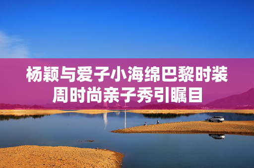 杨颖与爱子小海绵巴黎时装周时尚亲子秀引瞩目