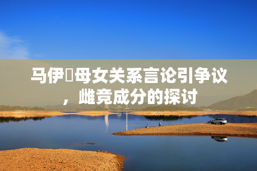 马伊琍母女关系言论引争议，雌竞成分的探讨