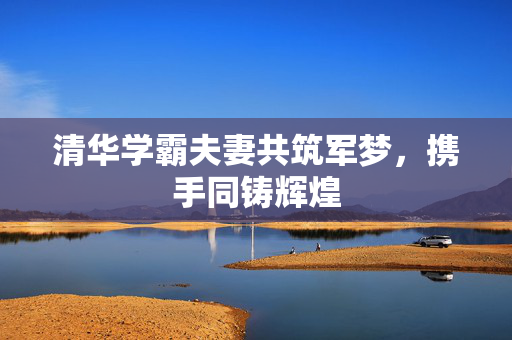 清华学霸夫妻共筑军梦，携手同铸辉煌