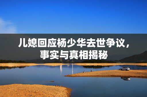 儿媳回应杨少华去世争议，事实与真相揭秘