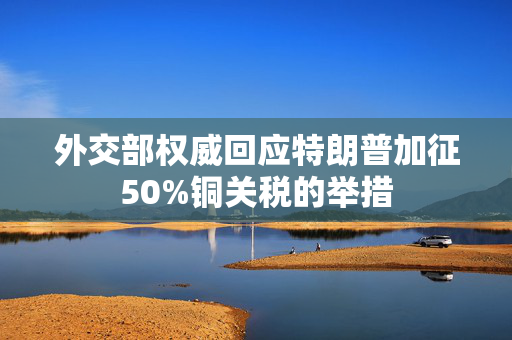 外交部权威回应特朗普加征50%铜关税的举措