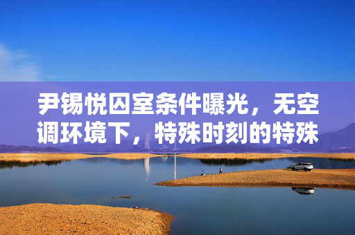 尹锡悦囚室条件曝光，无空调环境下，特殊时刻的特殊待遇首日菜单