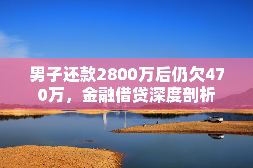 男子还款2800万后仍欠470万，金融借贷深度剖析