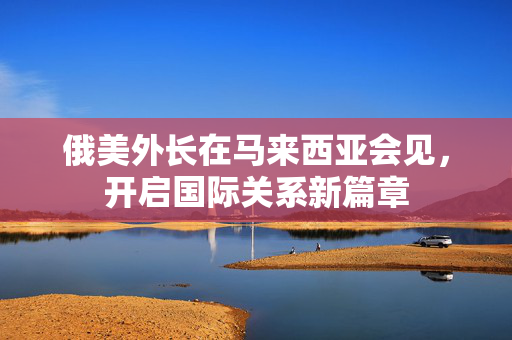 俄美外长在马来西亚会见，开启国际关系新篇章