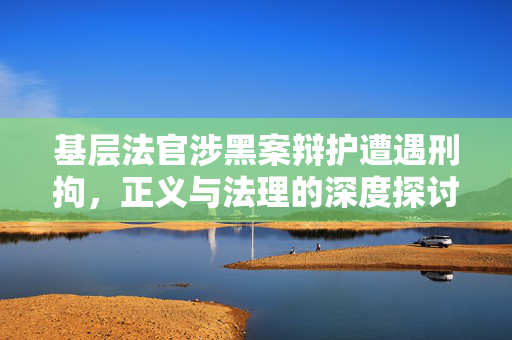 基层法官涉黑案辩护遭遇刑拘，正义与法理的深度探讨