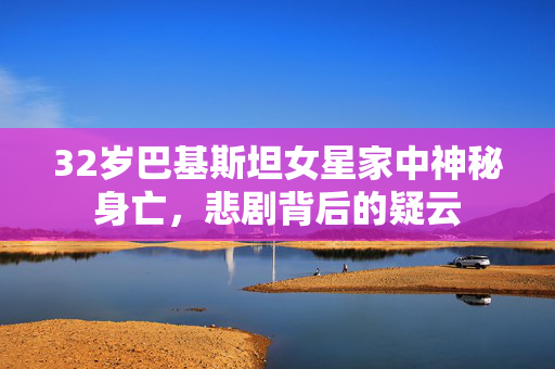 32岁巴基斯坦女星家中神秘身亡，悲剧背后的疑云