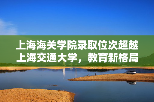 上海海关学院录取位次超越上海交通大学，教育新格局的启示